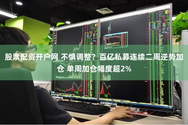 股票配资开户网 不惧调整？百亿私募连续二周逆势加仓 单周加仓幅度超2%