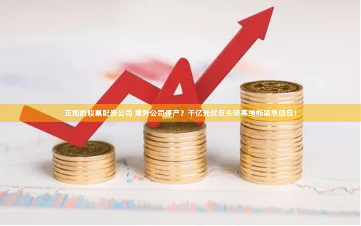 正规的股票配资公司 境外公司停产？千亿光伏巨头隆基绿能紧急回应！