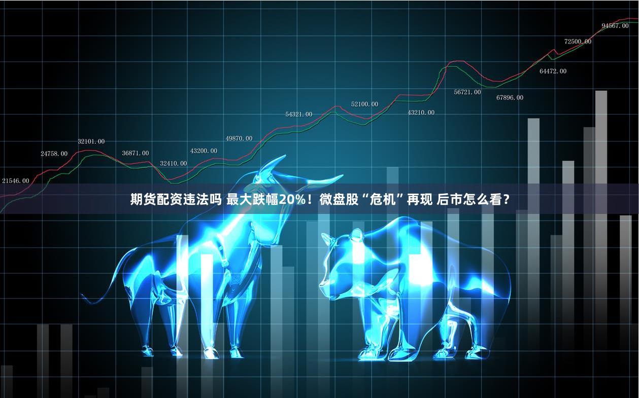 期货配资违法吗 最大跌幅20%！微盘股“危机”再现 后市怎么看？