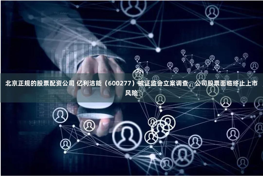 北京正规的股票配资公司 亿利洁能（600277）被证监会立案调查，公司股票面临终止上市风险