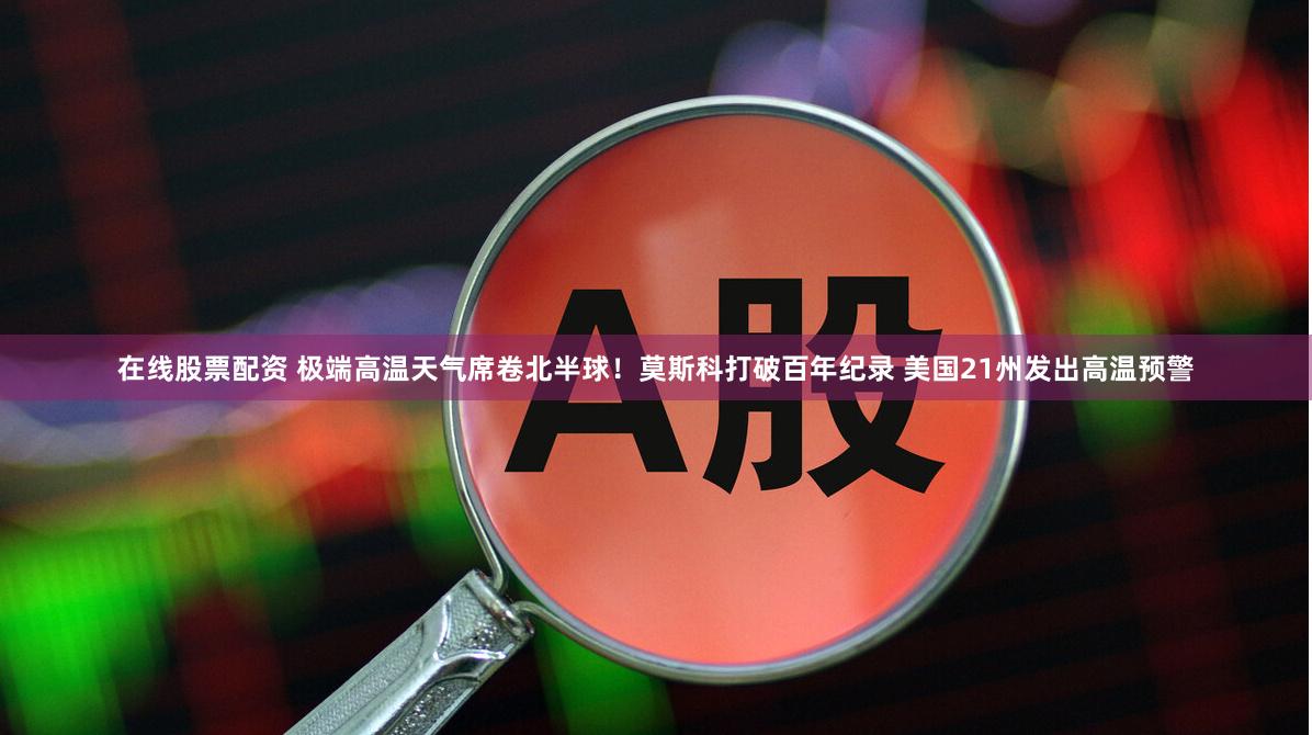 在线股票配资 极端高温天气席卷北半球！莫斯科打破百年纪录 美国21州发出高温预警