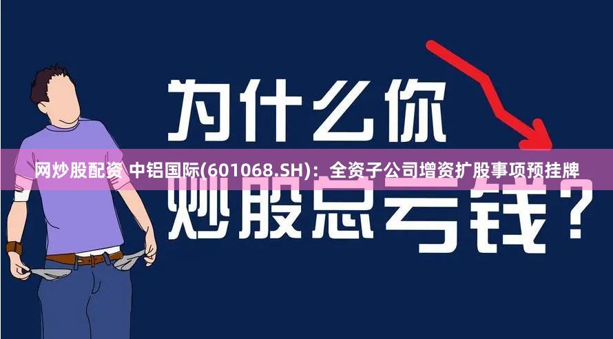 网炒股配资 中铝国际(601068.SH)：全资子公司增资扩股事项预挂牌