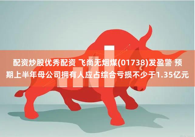 配资炒股优秀配资 飞尚无烟煤(01738)发盈警 预期上半年母公司拥有人应占综合亏损不少于1.35亿元