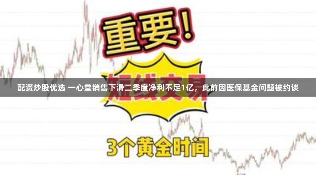 配资炒股优选 一心堂销售下滑二季度净利不足1亿，此前因医保基金问题被约谈