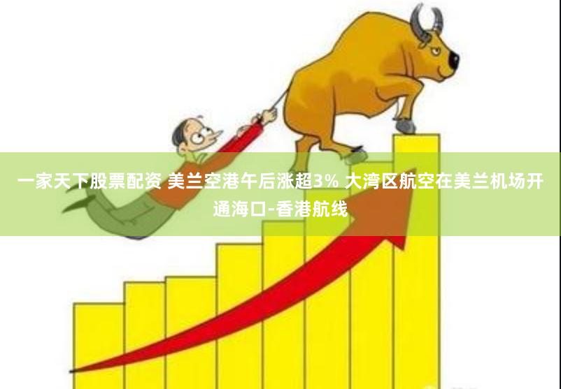 一家天下股票配资 美兰空港午后涨超3% 大湾区航空在美兰机场开通海口-香港航线