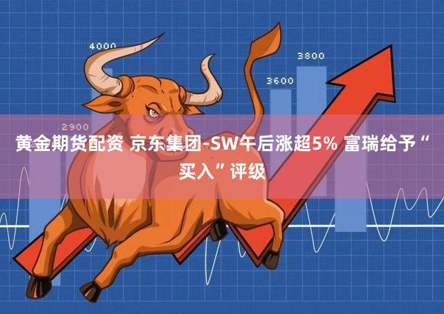 黄金期货配资 京东集团-SW午后涨超5% 富瑞给予“买入”评级