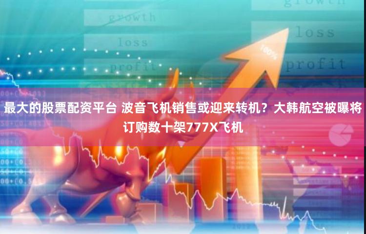 最大的股票配资平台 波音飞机销售或迎来转机？大韩航空被曝将订购数十架777X飞机