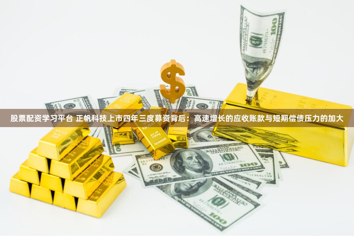 股票配资学习平台 正帆科技上市四年三度募资背后：高速增长的应收账款与短期偿债压力的加大