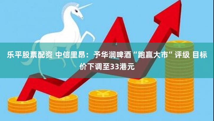 乐平股票配资 中信里昂：予华润啤酒“跑赢大市”评级 目标价下调至33港元