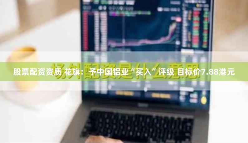股票配资资质 花旗：予中国铝业“买入”评级 目标价7.88港元