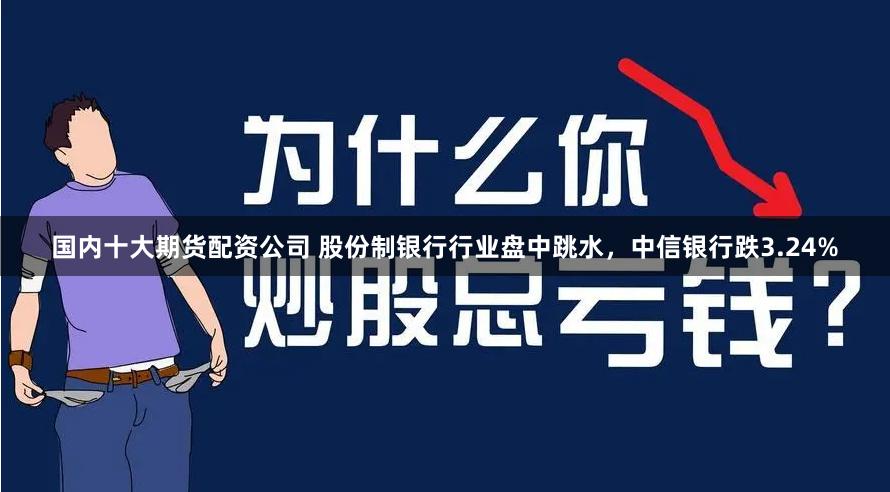 国内十大期货配资公司 股份制银行行业盘中跳水，中信银行跌3.24%