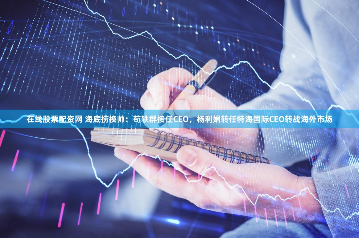 在线股票配资网 海底捞换帅：苟轶群接任CEO，杨利娟转任特海国际CEO转战海外市场
