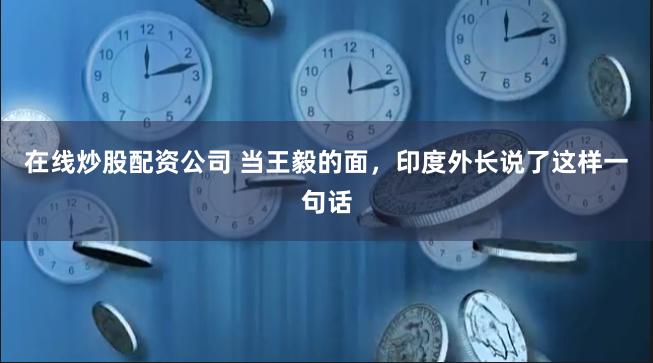 在线炒股配资公司 当王毅的面，印度外长说了这样一句话