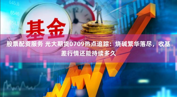 股票配资服务 光大期货0709热点追踪：烧碱繁华落尽，收基差行情还能持续多久