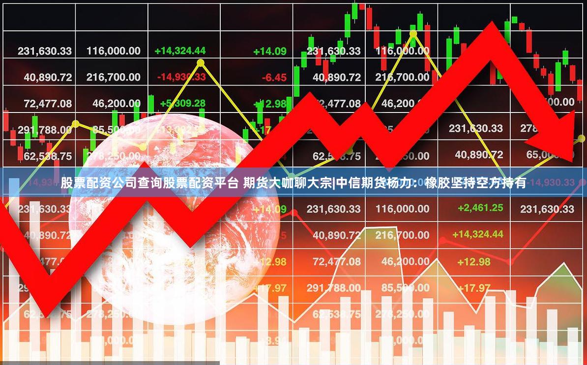 股票配资公司查询股票配资平台 期货大咖聊大宗|中信期货杨力：橡胶坚持空方持有