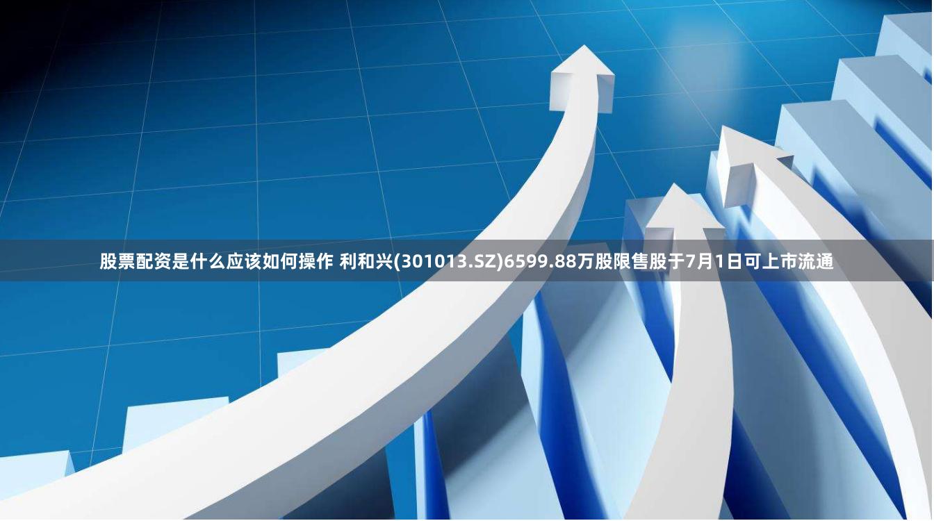 股票配资是什么应该如何操作 利和兴(301013.SZ)6599.88万股限售股于7月1日可上市流通