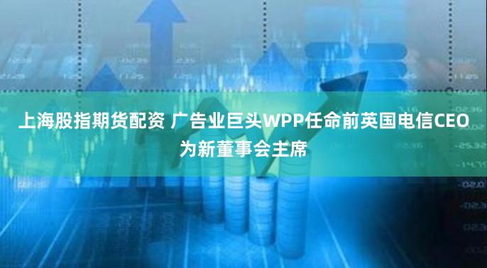 上海股指期货配资 广告业巨头WPP任命前英国电信CEO为新董事会主席