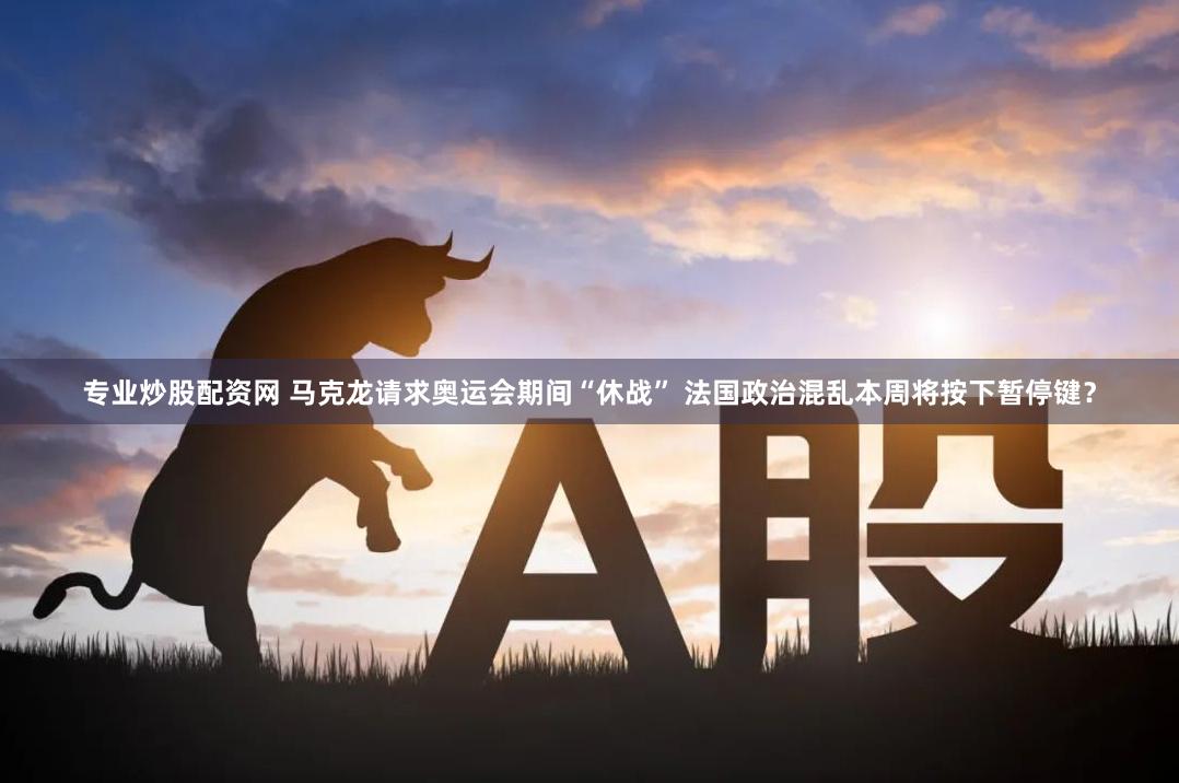专业炒股配资网 马克龙请求奥运会期间“休战” 法国政治混乱本周将按下暂停键？