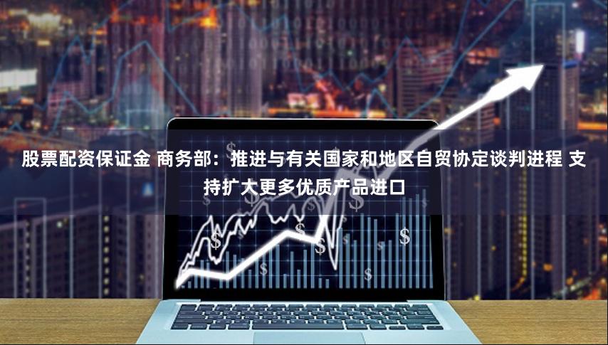 股票配资保证金 商务部：推进与有关国家和地区自贸协定谈判进程 支持扩大更多优质产品进口
