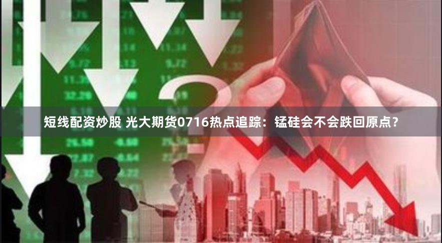 短线配资炒股 光大期货0716热点追踪：锰硅会不会跌回原点？