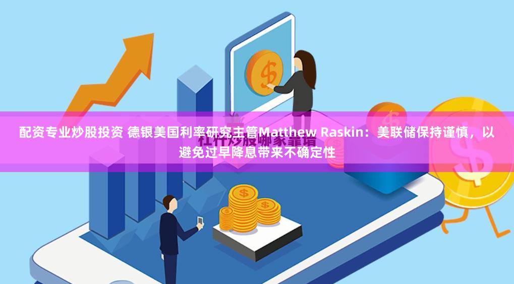配资专业炒股投资 德银美国利率研究主管Matthew Raskin：美联储保持谨慎，以避免过早降息带来不确定性