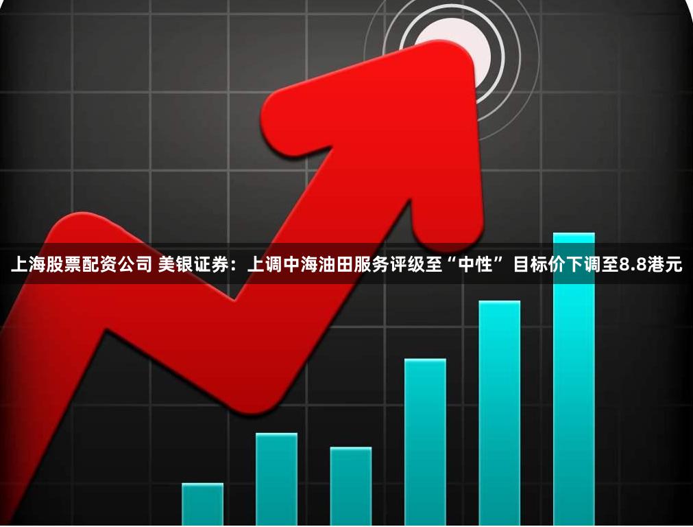 上海股票配资公司 美银证券：上调中海油田服务评级至“中性” 目标价下调至8.8港元