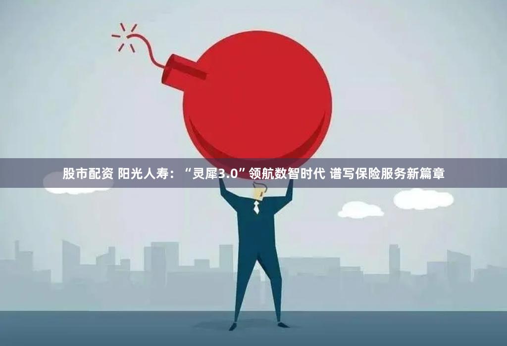 股市配资 阳光人寿：“灵犀3.0”领航数智时代 谱写保险服务新篇章