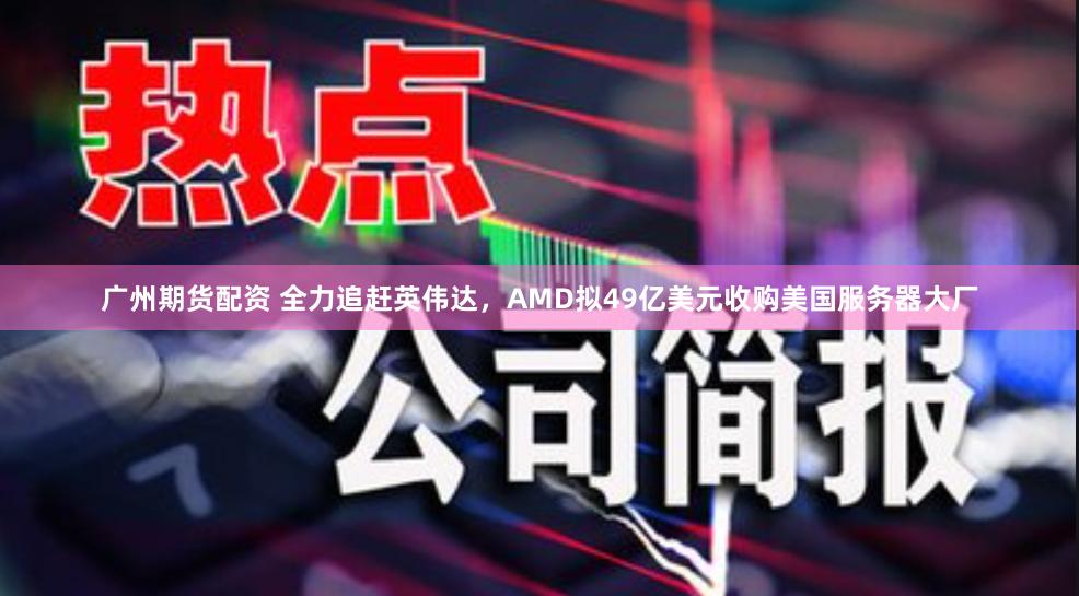 广州期货配资 全力追赶英伟达，AMD拟49亿美元收购美国服务器大厂