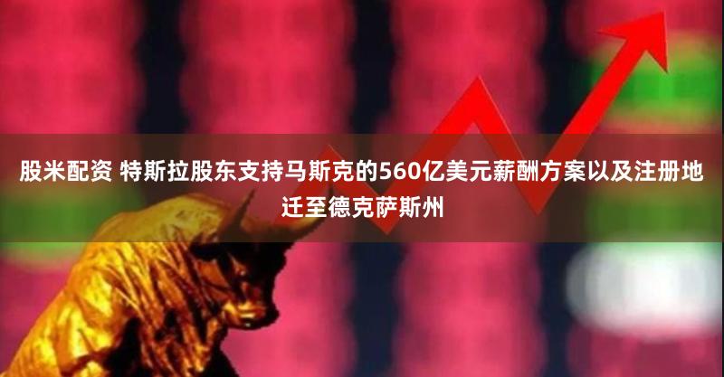 股米配资 特斯拉股东支持马斯克的560亿美元薪酬方案以及注册地迁至德克萨斯州