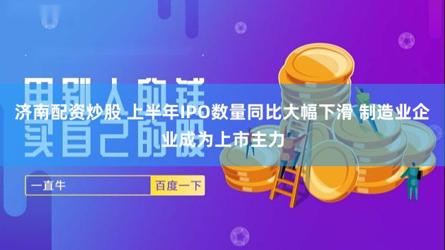 济南配资炒股 上半年IPO数量同比大幅下滑 制造业企业成为上市主力
