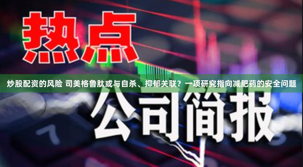 炒股配资的风险 司美格鲁肽或与自杀、抑郁关联？一项研究指向减肥药的安全问题