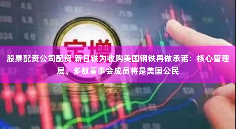 股票配资公司配资 新日铁为收购美国钢铁再做承诺：核心管理层、多数董事会成员将是美国公民