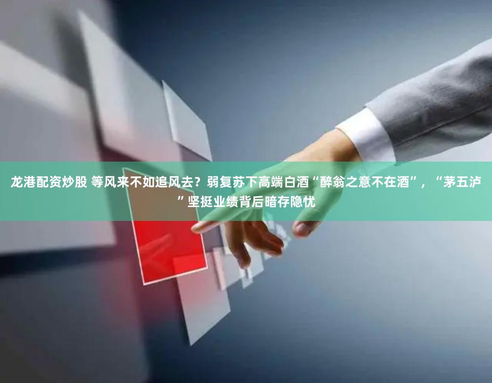 龙港配资炒股 等风来不如追风去？弱复苏下高端白酒“醉翁之意不在酒”，“茅五泸”坚挺业绩背后暗存隐忧