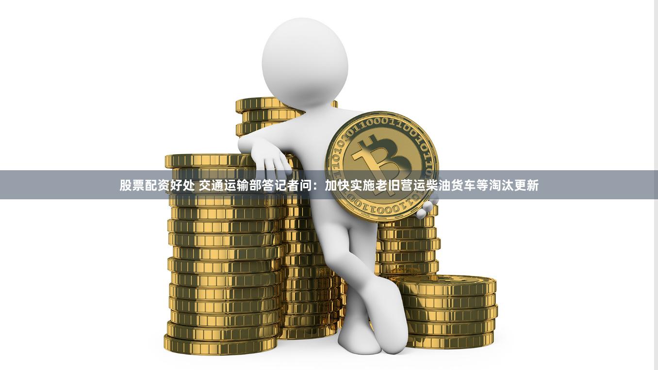 股票配资好处 交通运输部答记者问：加快实施老旧营运柴油货车等淘汰更新