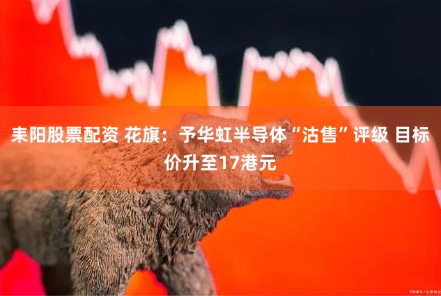 耒阳股票配资 花旗：予华虹半导体“沽售”评级 目标价升至17港元
