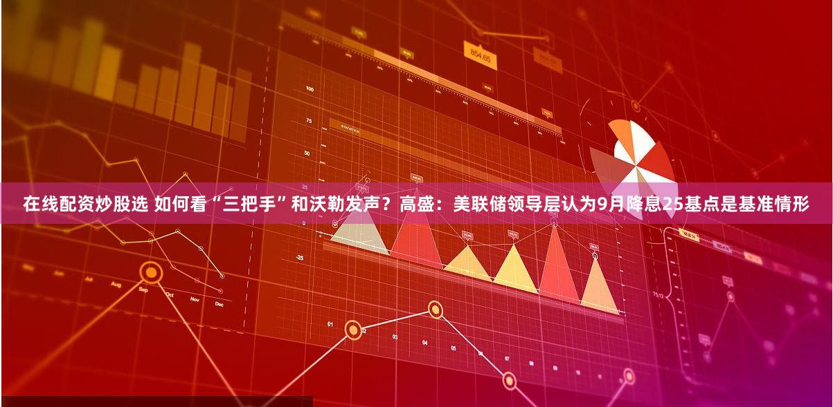 在线配资炒股选 如何看“三把手”和沃勒发声？高盛：美联储领导层认为9月降息25基点是基准情形