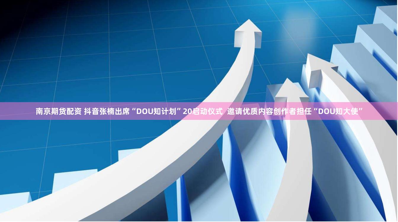 南京期货配资 抖音张楠出席“DOU知计划”20启动仪式  邀请优质内容创作者担任“DOU知大使”