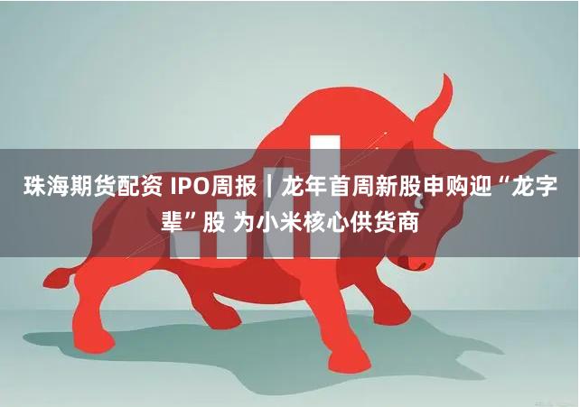 珠海期货配资 IPO周报｜龙年首周新股申购迎“龙字辈”股 为小米核心供货商