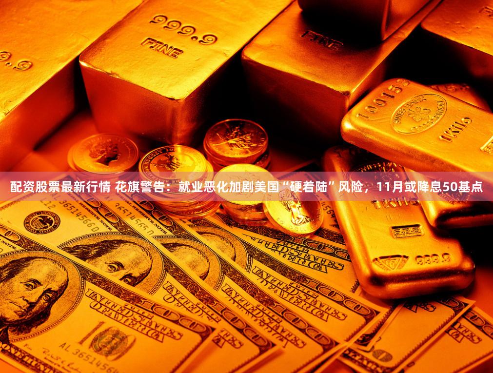配资股票最新行情 花旗警告：就业恶化加剧美国“硬着陆”风险，11月或降息50基点