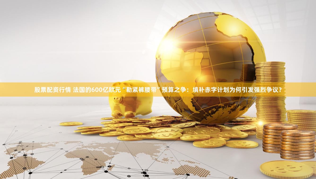 股票配资行情 法国的600亿欧元“勒紧裤腰带”预算之争：填补赤字计划为何引发强烈争议？