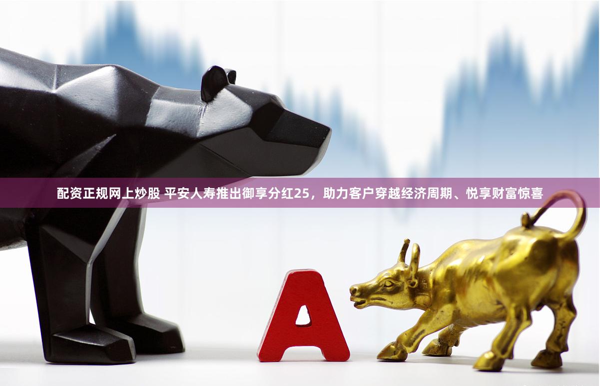 配资正规网上炒股 平安人寿推出御享分红25，助力客户穿越经济周期、悦享财富惊喜