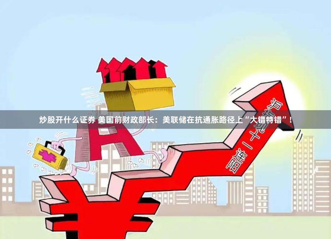 炒股开什么证券 美国前财政部长：美联储在抗通胀路径上“大错特错”！