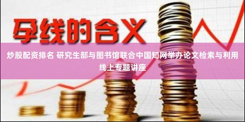 炒股配资排名 研究生部与图书馆联合中国知网举办论文检索与利用线上专题讲座