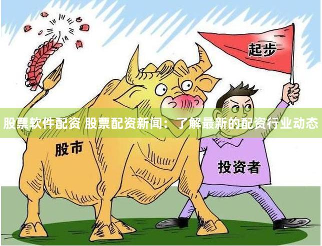股票软件配资 股票配资新闻：了解最新的配资行业动态