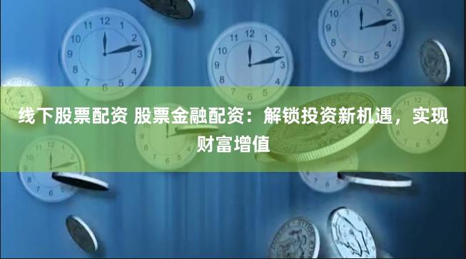 线下股票配资 股票金融配资：解锁投资新机遇，实现财富增值