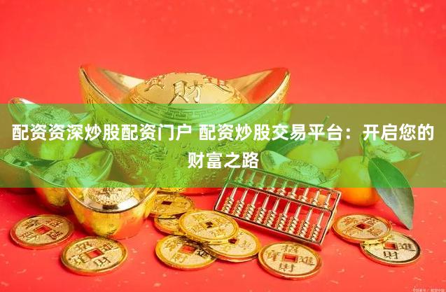 配资资深炒股配资门户 配资炒股交易平台：开启您的财富之路
