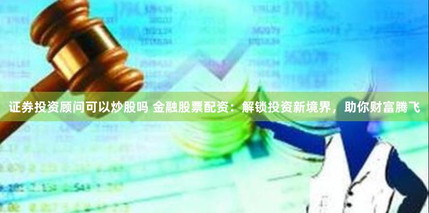 证券投资顾问可以炒股吗 金融股票配资：解锁投资新境界，助你财富腾飞