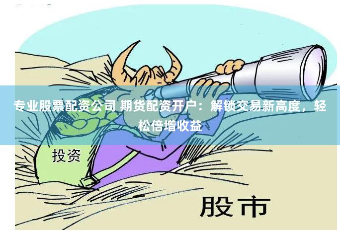 专业股票配资公司 期货配资开户：解锁交易新高度，轻松倍增收益