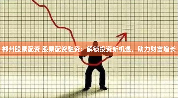郴州股票配资 股票配资融资：解锁投资新机遇，助力财富增长