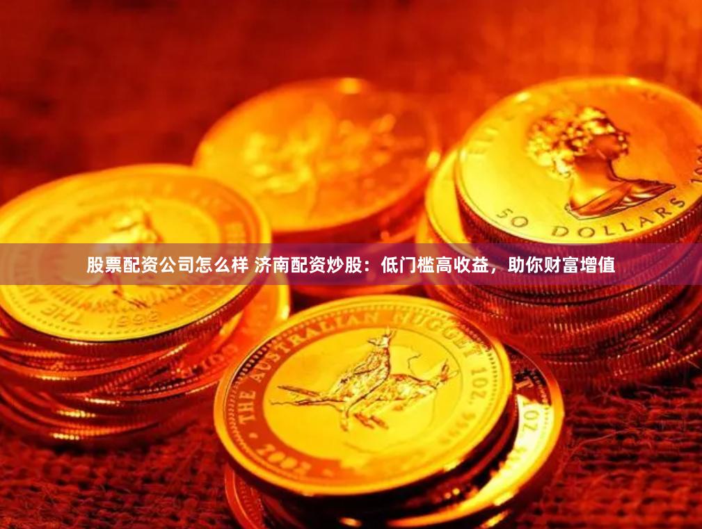 股票配资公司怎么样 济南配资炒股：低门槛高收益，助你财富增值